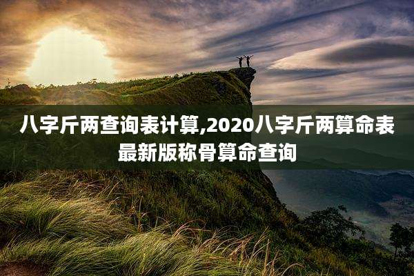 八字斤两查询表计算,2020八字斤两算命表最新版称骨算命查询