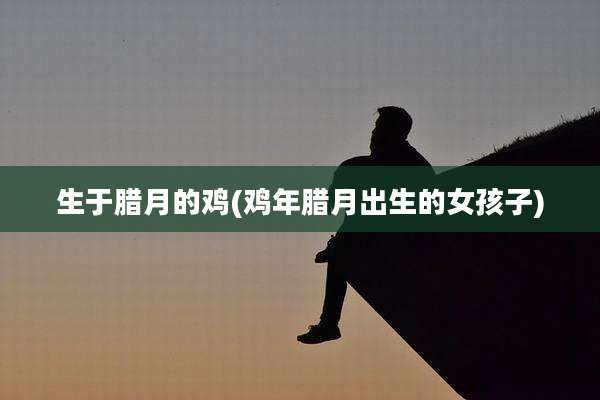 生于腊月的鸡(鸡年腊月出生的女孩子)