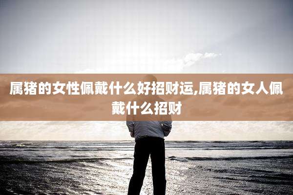 属猪的女性佩戴什么好招财运,属猪的女人佩戴什么招财