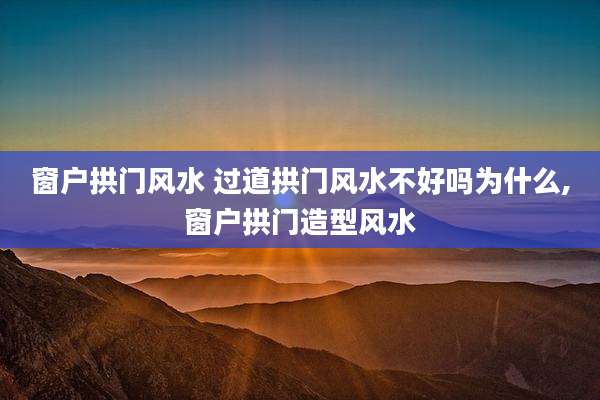 窗户拱门风水 过道拱门风水不好吗为什么,窗户拱门造型风水