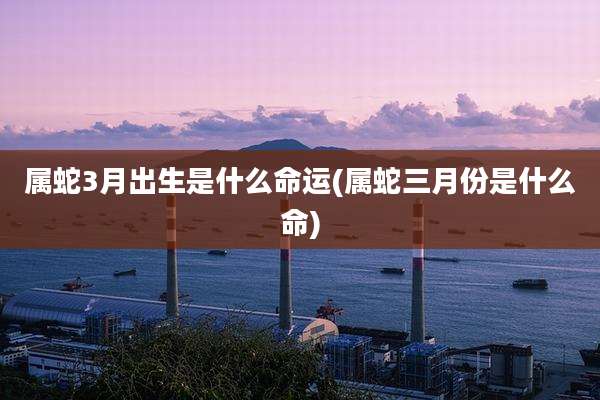 属蛇3月出生是什么命运(属蛇三月份是什么命)