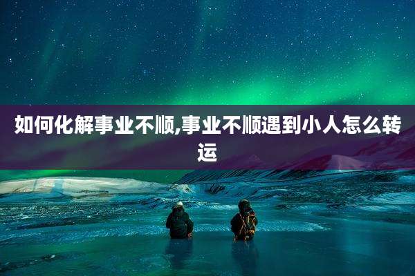 如何化解事业不顺,事业不顺遇到小人怎么转运