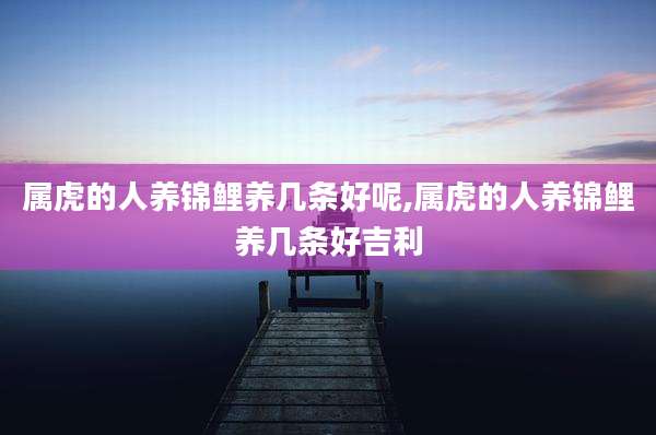 属虎的人养锦鲤养几条好呢,属虎的人养锦鲤养几条好吉利
