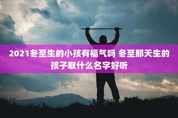 2021冬至生的小孩有福气吗 冬至那天生的孩子取什么名字好听
