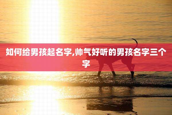 如何给男孩起名字,帅气好听的男孩名字三个字