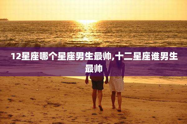 12星座哪个星座男生最帅,十二星座谁男生最帅
