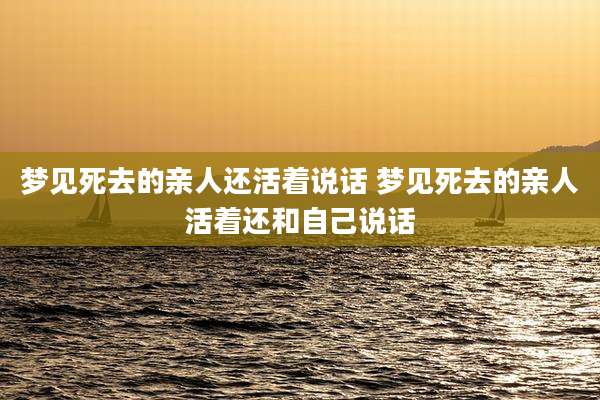 梦见死去的亲人还活着说话 梦见死去的亲人活着还和自己说话