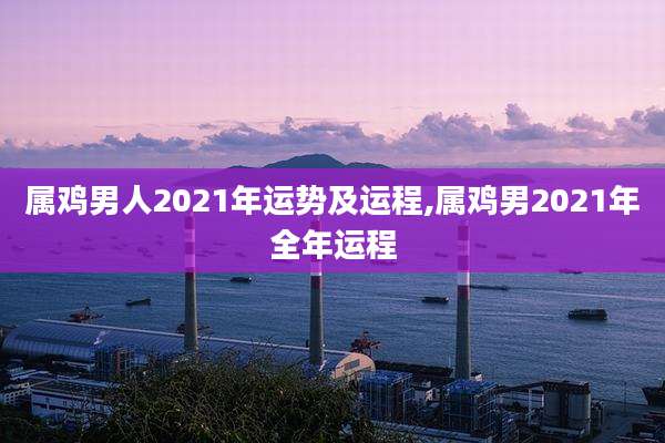 属鸡男人2021年运势及运程,属鸡男2021年全年运程