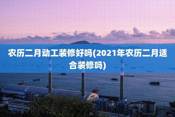 农历二月动工装修好吗(2021年农历二月适合装修吗)
