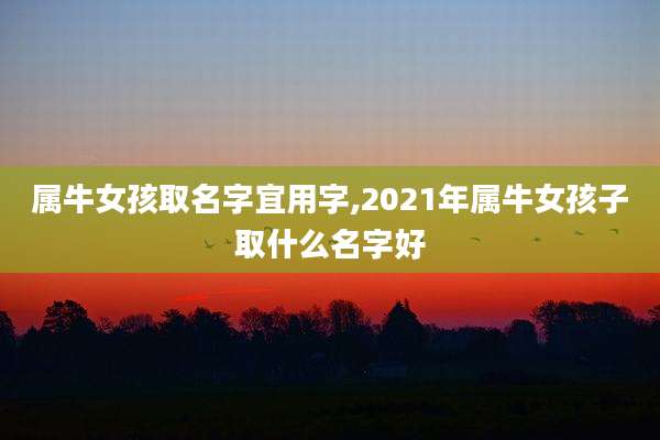 属牛女孩取名字宜用字,2021年属牛女孩子取什么名字好