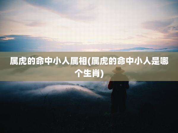 属虎的命中小人属相(属虎的命中小人是哪个生肖)