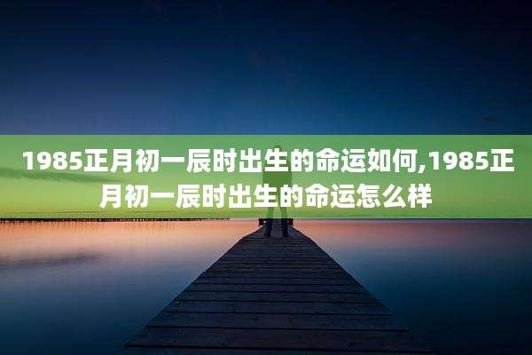 1985正月初一辰时出生的命运如何,1985正月初一辰时出生的命运怎么样
