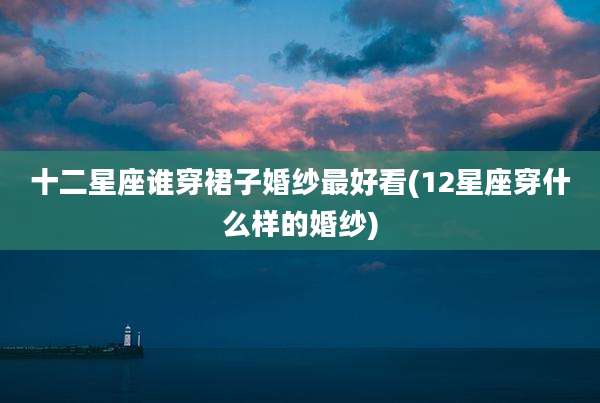 十二星座谁穿裙子婚纱最好看(12星座穿什么样的婚纱)