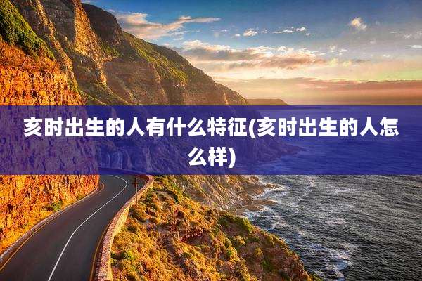 亥时出生的人有什么特征(亥时出生的人怎么样)