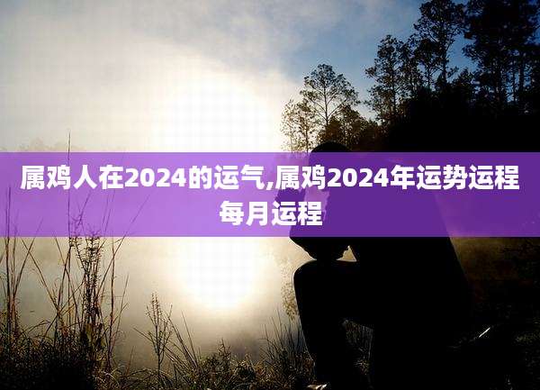 属鸡人在2024的运气,属鸡2024年运势运程每月运程