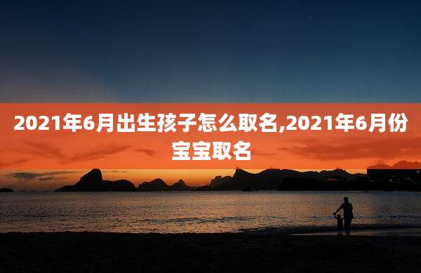 2021年6月出生孩子怎么取名,2021年6月份宝宝取名
