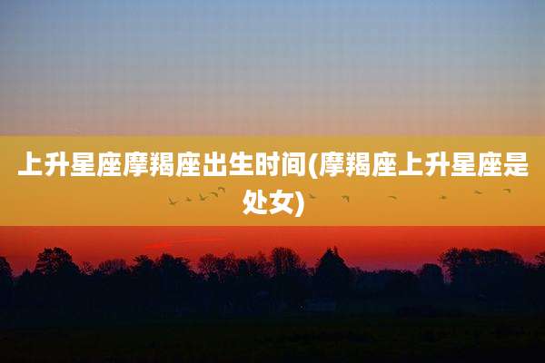 上升星座摩羯座出生时间(摩羯座上升星座是处女)