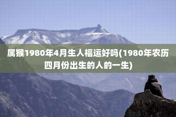 属猴1980年4月生人福运好吗(1980年农历四月份出生的人的一生)