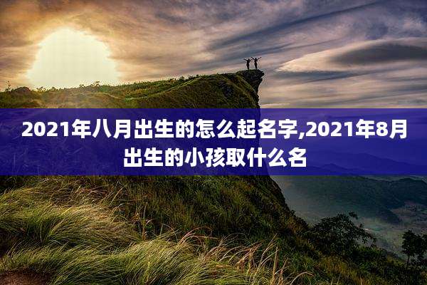 2021年八月出生的怎么起名字,2021年8月出生的小孩取什么名