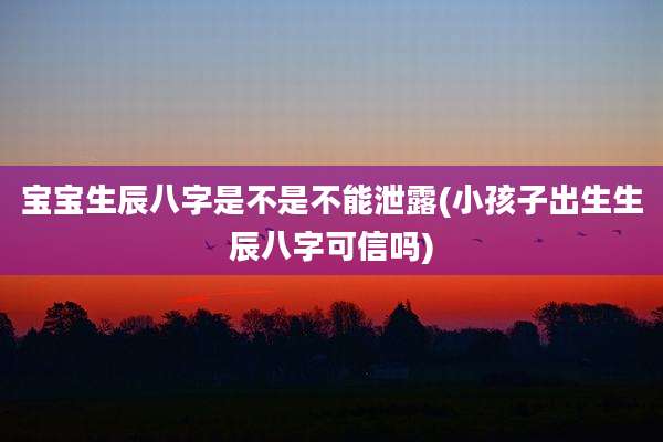 宝宝生辰八字是不是不能泄露(小孩子出生生辰八字可信吗)