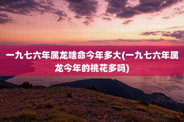 一九七六年属龙啥命今年多大(一九七六年属龙今年的桃花多吗)