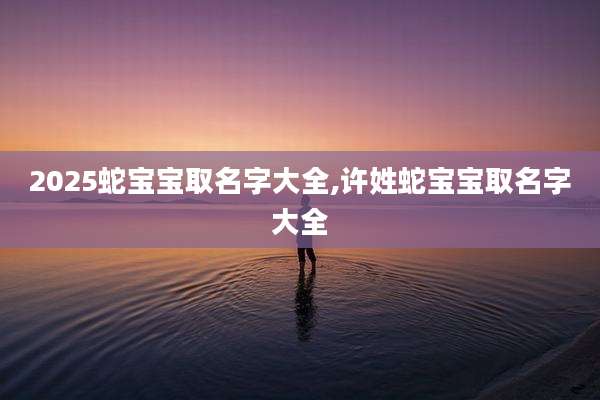 2025蛇宝宝取名字大全,许姓蛇宝宝取名字大全