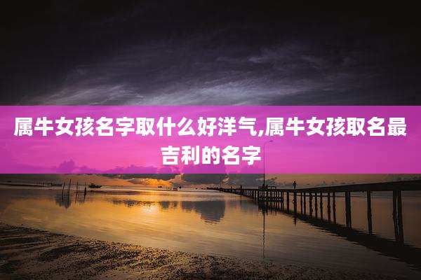 属牛女孩名字取什么好洋气,属牛女孩取名最吉利的名字