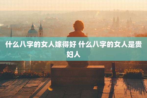 什么八字的女人嫁得好 什么八字的女人是贵妇人