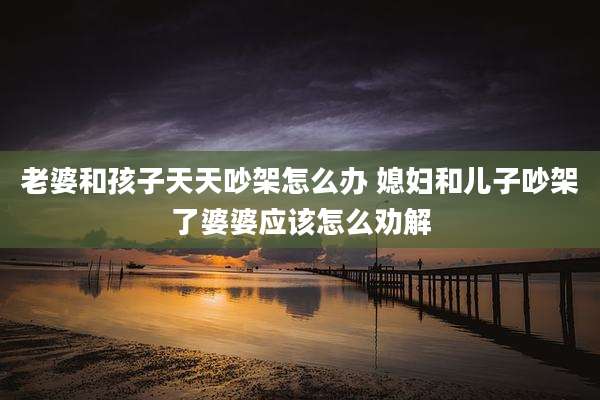 老婆和孩子天天吵架怎么办 媳妇和儿子吵架了婆婆应该怎么劝解