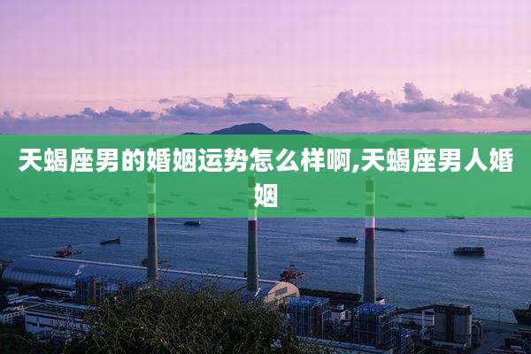 天蝎座男的婚姻运势怎么样啊,天蝎座男人婚姻
