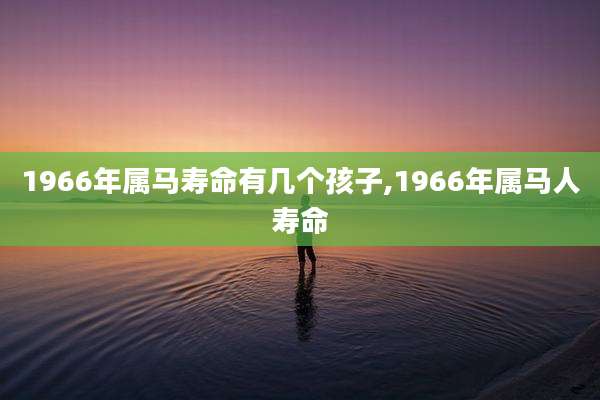 1966年属马寿命有几个孩子,1966年属马人寿命