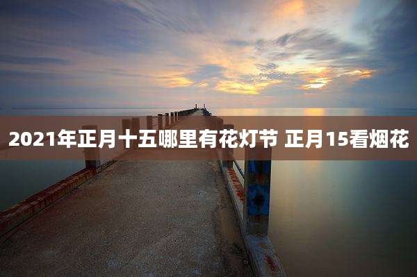 2021年正月十五哪里有花灯节 正月15看烟花