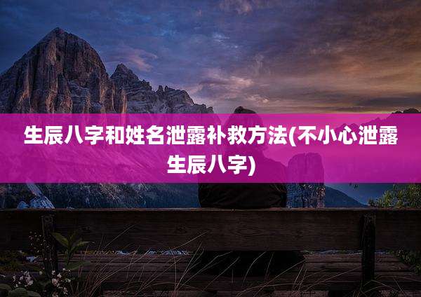 生辰八字和姓名泄露补救方法(不小心泄露生辰八字)