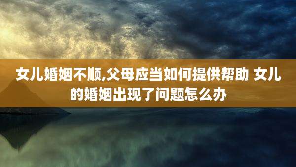 女儿婚姻不顺,父母应当如何提供帮助 女儿的婚姻出现了问题怎么办