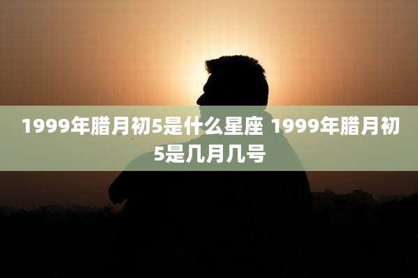 1999年腊月初5是什么星座 1999年腊月初5是几月几号
