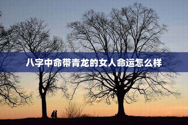 八字中命带青龙的女人命运怎么样