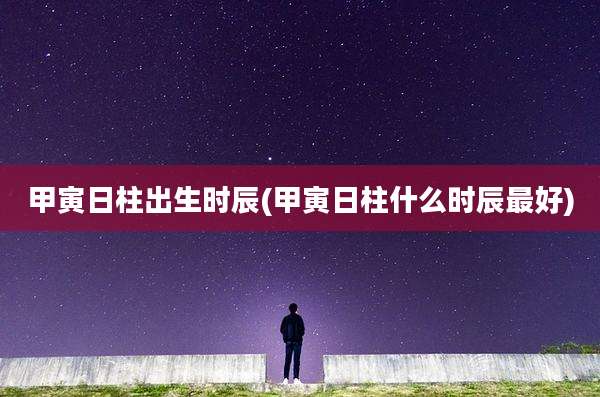 甲寅日柱出生时辰(甲寅日柱什么时辰最好)