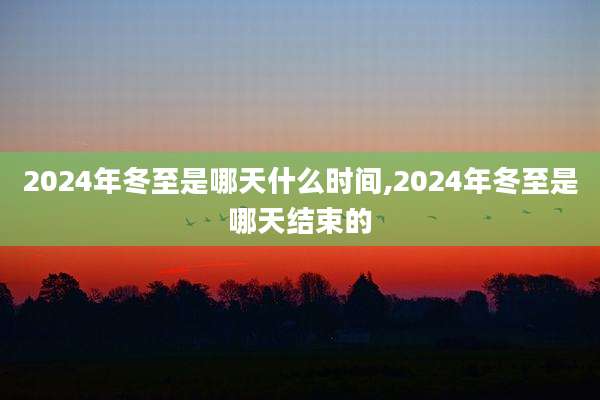 2024年冬至是哪天什么时间,2024年冬至是哪天结束的