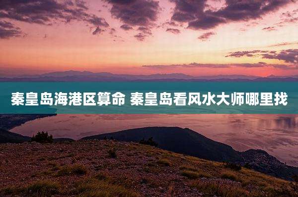 秦皇岛海港区算命 秦皇岛看风水大师哪里找