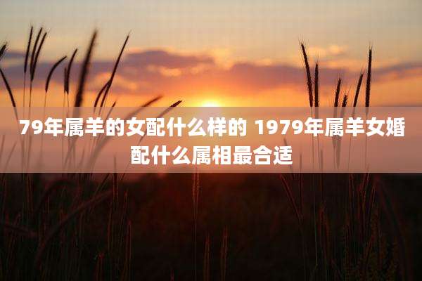 79年属羊的女配什么样的 1979年属羊女婚配什么属相最合适