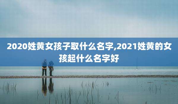2020姓黄女孩子取什么名字,2021姓黄的女孩起什么名字好