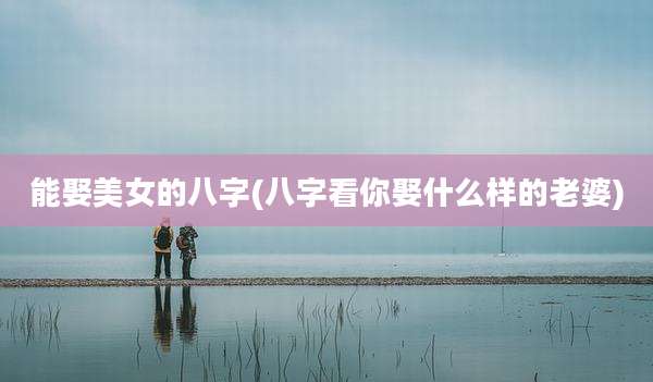 能娶美女的八字(八字看你娶什么样的老婆)