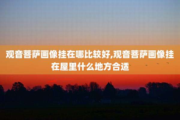 观音菩萨画像挂在哪比较好,观音菩萨画像挂在屋里什么地方合适