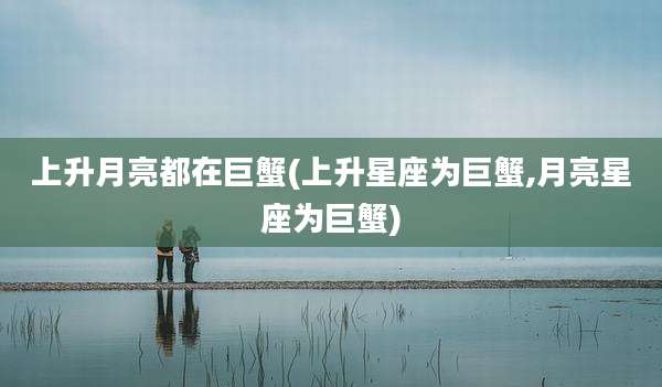 上升月亮都在巨蟹(上升星座为巨蟹,月亮星座为巨蟹)