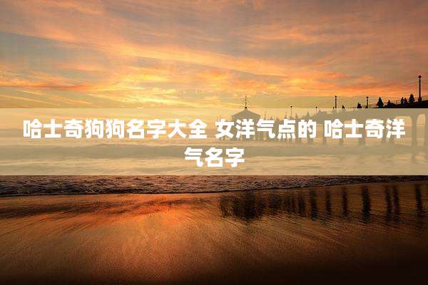 哈士奇狗狗名字大全 女洋气点的 哈士奇洋气名字
