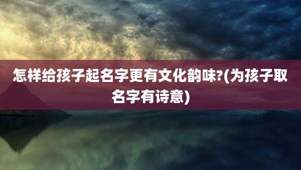 怎样给孩子起名字更有文化韵味?(为孩子取名字有诗意)