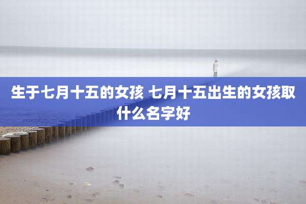 生于七月十五的女孩 七月十五出生的女孩取什么名字好