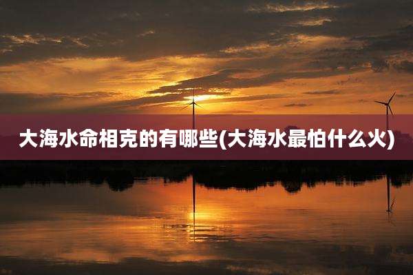 大海水命相克的有哪些(大海水最怕什么火)