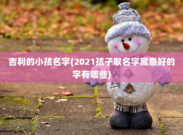 吉利的小孩名字(2021孩子取名字寓意好的字有哪些)