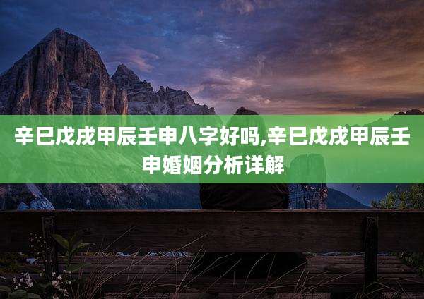 辛巳戊戌甲辰壬申八字好吗,辛巳戊戌甲辰壬申婚姻分析详解